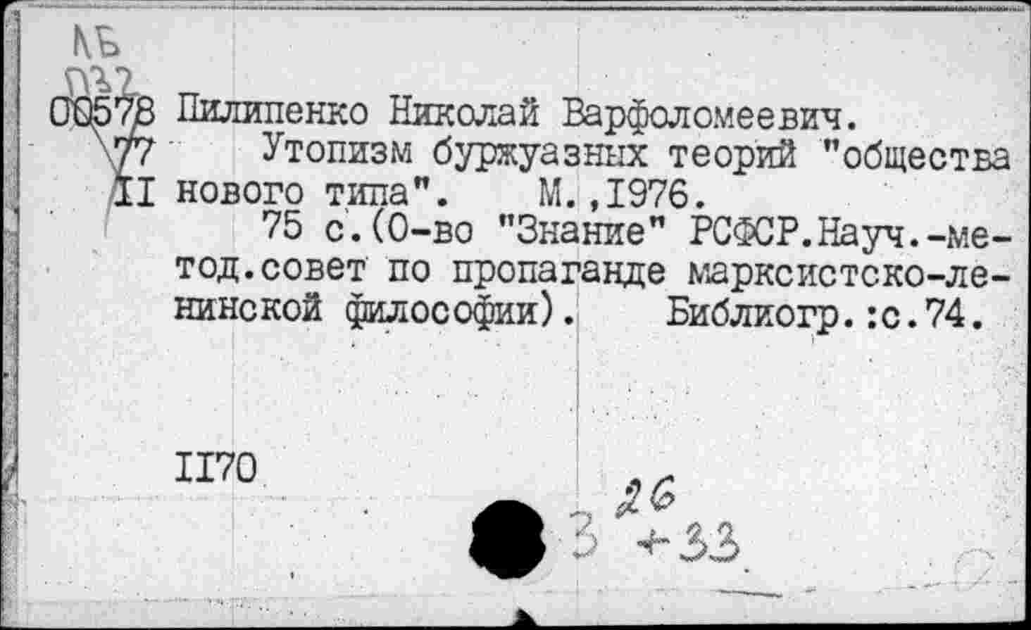 ﻿№
ГТ
10578 Пилипенко Николай Варфоломеевич.
\77 Утопизм буржуазных теорий ’’общества II нового типа”. М.,1976.
75 с.(0-во ’’Знание” РСФСР.Науч.-метод. совет по пропаганде марксистско-ленинской философии).
Библиогр.:с.74.
1170